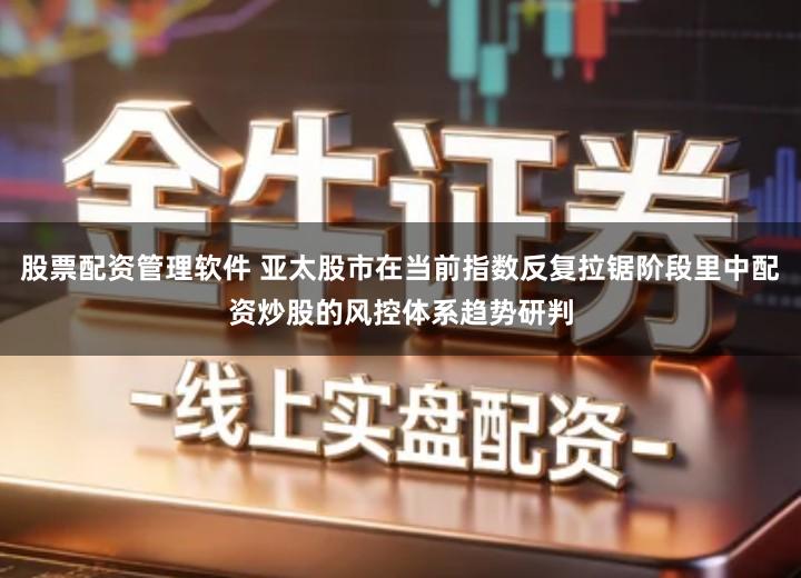 股票配资管理软件 亚太股市在当前指数反复拉锯阶段里中配资炒股的风控体系趋势研判