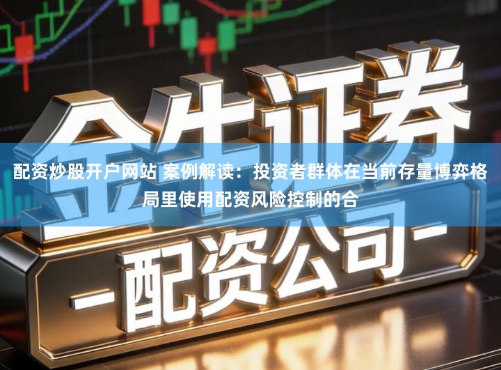 配资炒股开户网站 案例解读：投资者群体在当前存量博弈格局里使用配资风险控制的合