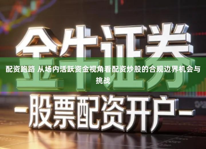 配资跑路 从场内活跃资金视角看配资炒股的合规边界机会与挑战