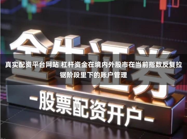 真实配资平台网站 杠杆资金在境内外股市在当前指数反复拉锯阶段里下的账户管理