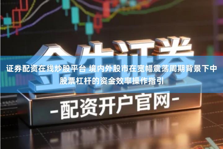证券配资在线炒股平台 境内外股市在宽幅震荡周期背景下中股票杠杆的资金效率操作指引