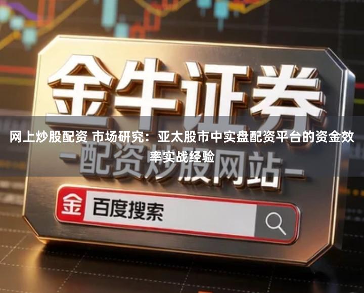 网上炒股配资 市场研究：亚太股市中实盘配资平台的资金效率实战经验
