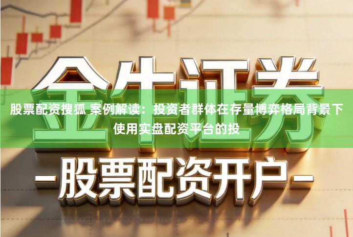 股票配资搜狐 案例解读：投资者群体在存量博弈格局背景下使用实盘配资平台的投