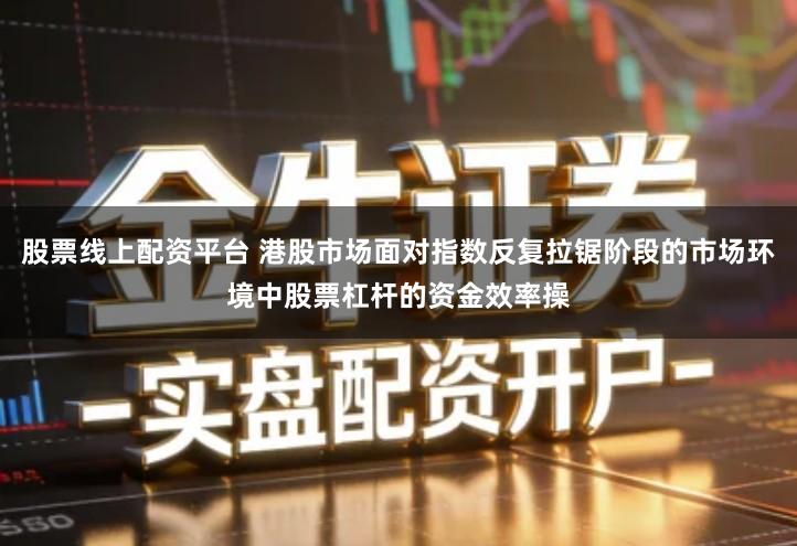 股票线上配资平台 港股市场面对指数反复拉锯阶段的市场环境中股票杠杆的资金效率操