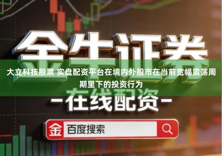 大立科技股票 实盘配资平台在境内外股市在当前宽幅震荡周期里下的投资行为