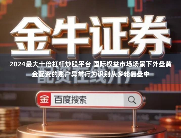 2024最大十倍杠杆炒股平台 国际权益市场场景下外盘黄金配资的账户异常行为识别从多轮复盘中