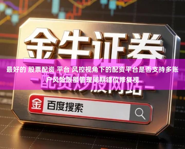 最好的 股票配资 平台 风控视角下的配资平台是否支持多账户风险限额管理周期错位修复视