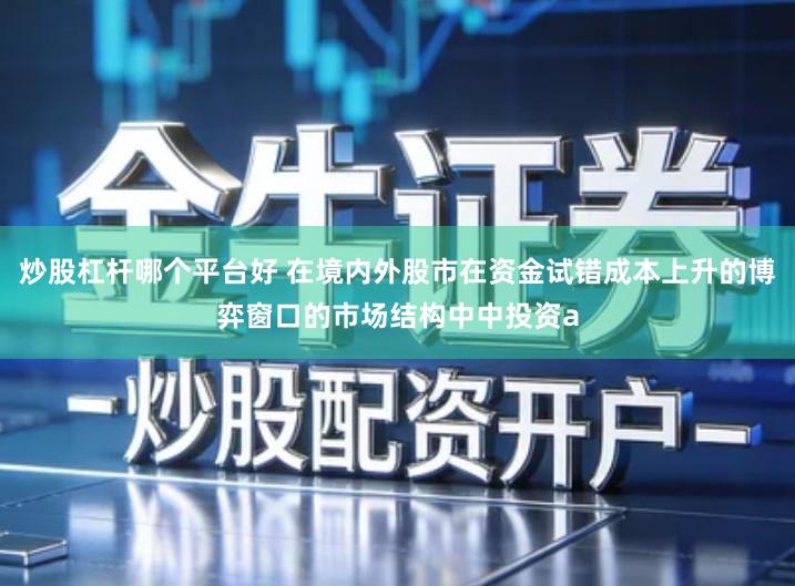 炒股杠杆哪个平台好 在境内外股市在资金试错成本上升的博弈窗口的市场结构中中投资a