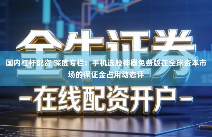 国内杠杆配资 深度专栏：手机选股神器免费版在全球资本市场的保证金占用动态评