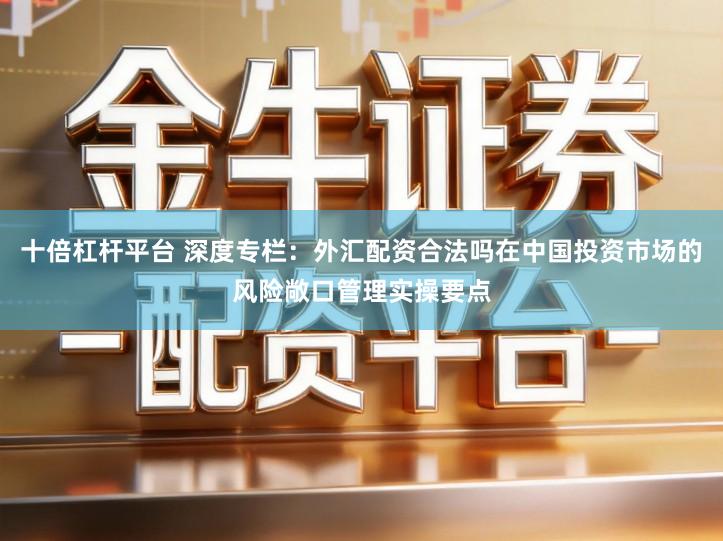 十倍杠杆平台 深度专栏：外汇配资合法吗在中国投资市场的风险敞口管理实操要点