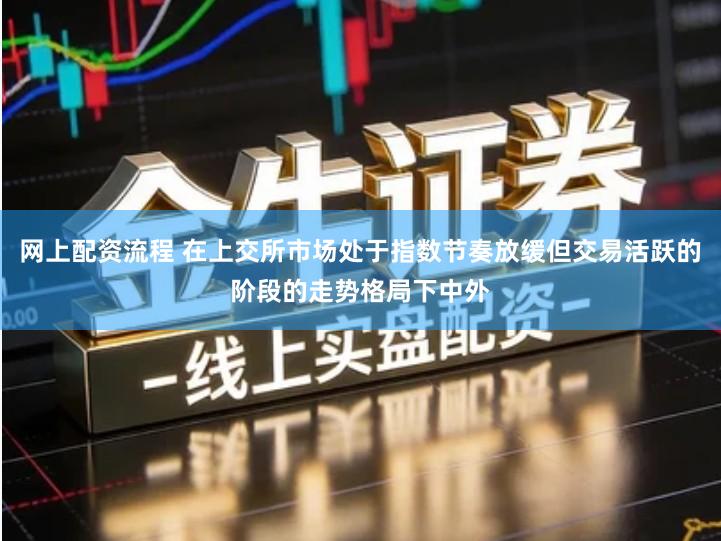 网上配资流程 在上交所市场处于指数节奏放缓但交易活跃的阶段的走势格局下中外